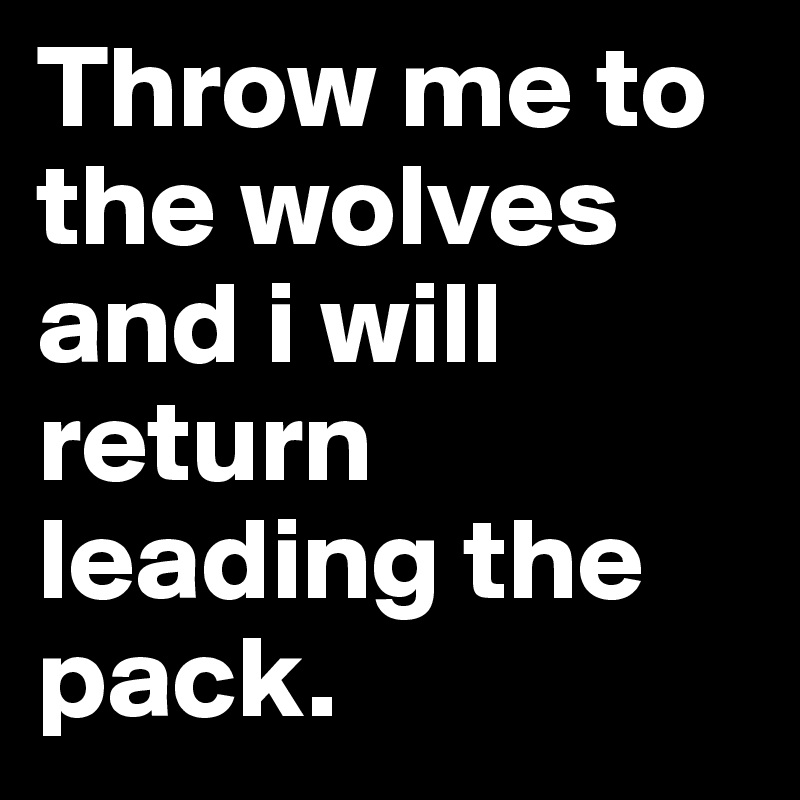 Throw me to the wolves and i will return leading the pack.