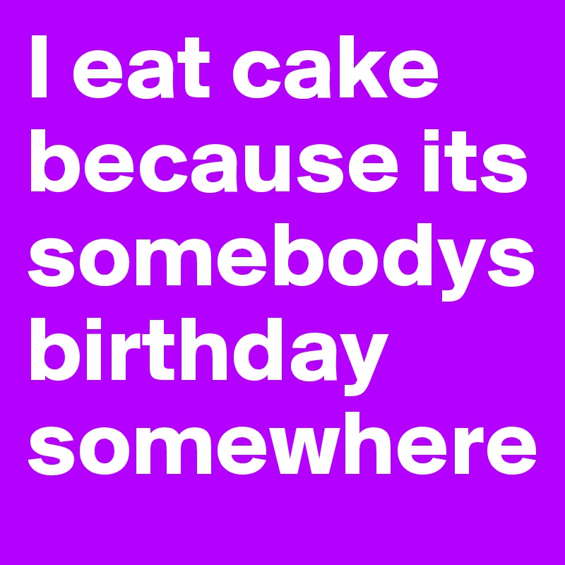 I eat cake because its somebodys birthday somewhere