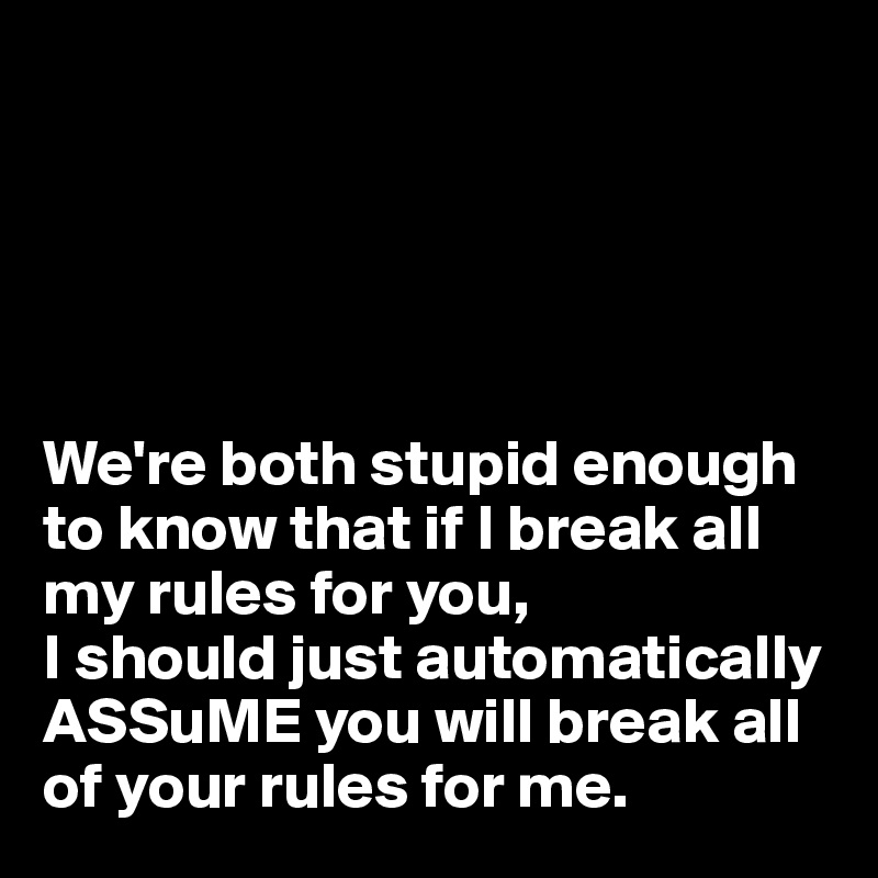 





We're both stupid enough to know that if I break all my rules for you, 
I should just automatically
ASSuME you will break all of your rules for me.