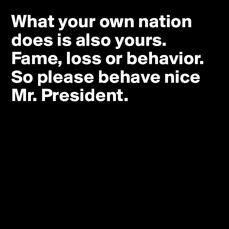 What your own nation does is also yours. Fame, loss or behavior. 
So please behave nice Mr. President.





