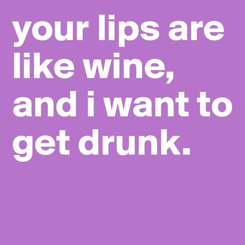 your lips are like wine, and i want to get drunk.
