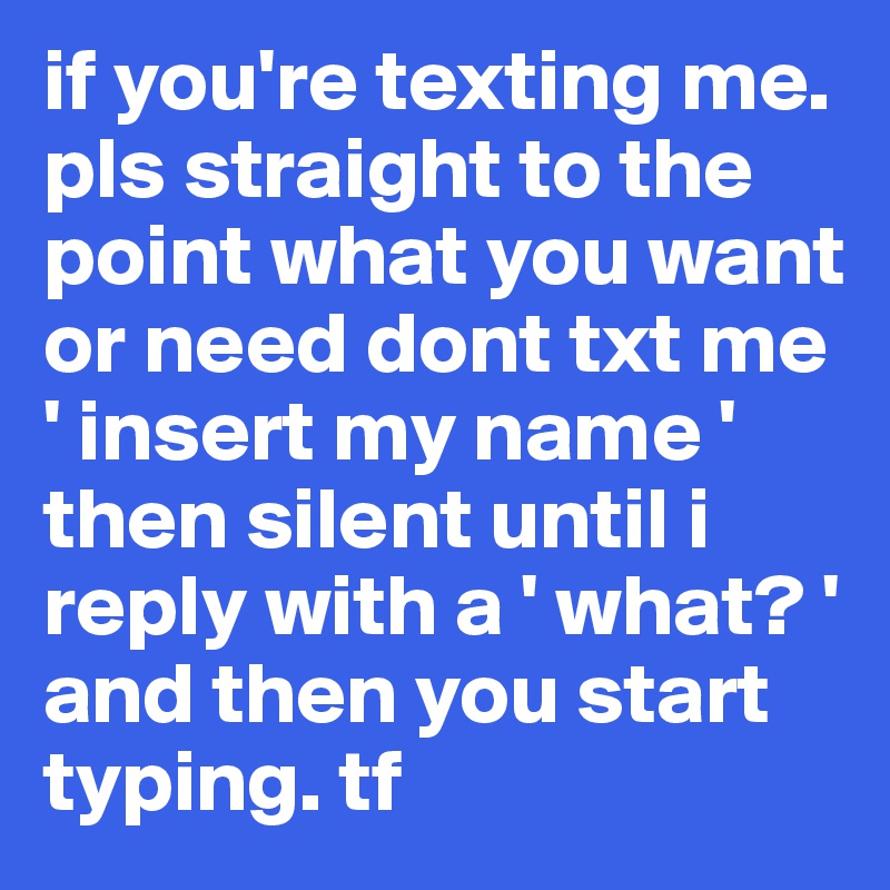 if you're texting me. pls straight to the point what you want or need dont txt me ' insert my name ' then silent until i reply with a ' what? ' and then you start typing. tf