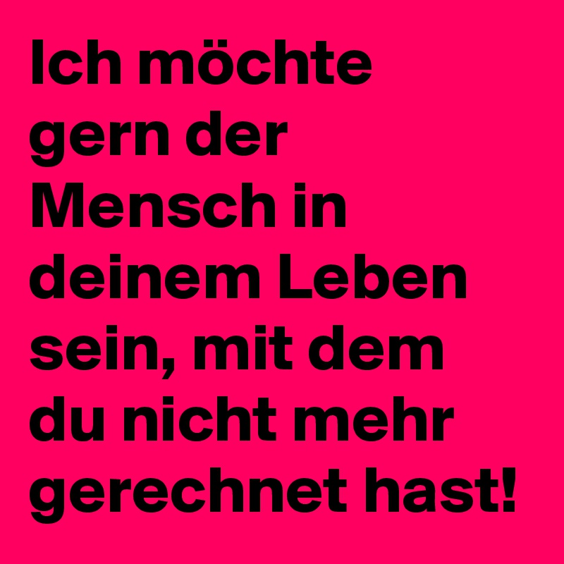 Ich möchte gern der Mensch in deinem Leben sein, mit dem du nicht mehr