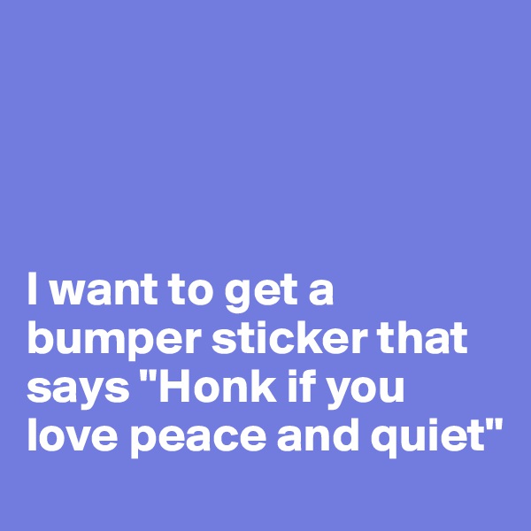 




I want to get a bumper sticker that says "Honk if you love peace and quiet"