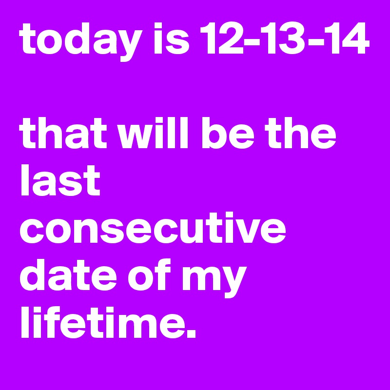 today is 12-13-14

that will be the last consecutive date of my lifetime.
