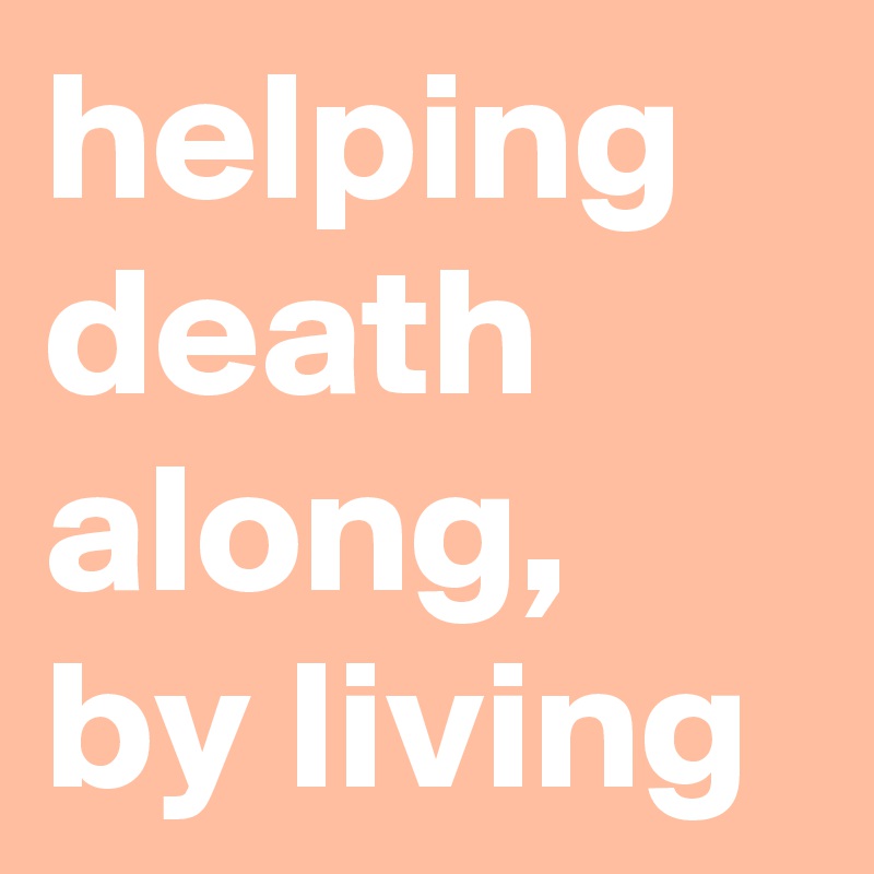 helping 
death 
along, 
by living