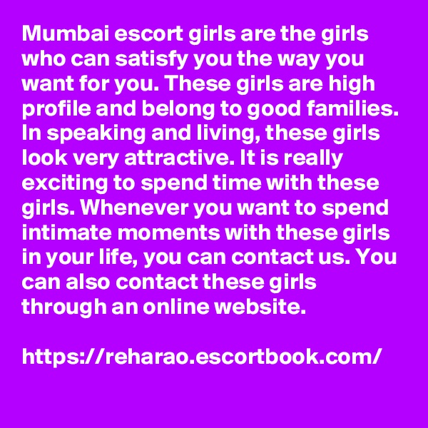 Mumbai escort girls are the girls who can satisfy you the way you want for you. These girls are high profile and belong to good families. In speaking and living, these girls look very attractive. It is really exciting to spend time with these girls. Whenever you want to spend intimate moments with these girls in your life, you can contact us. You can also contact these girls through an online website.

https://reharao.escortbook.com/
