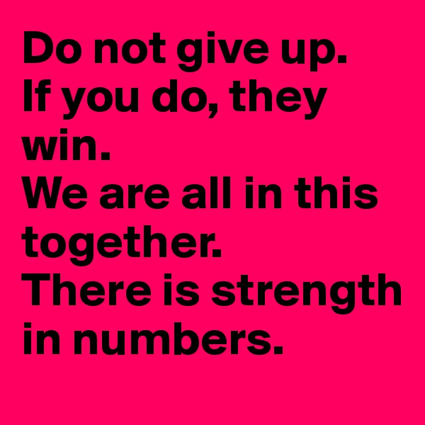 Do not give up.  
If you do, they win.
We are all in this together.
There is strength in numbers.  
