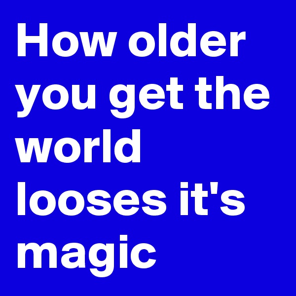 How older you get the world looses it's magic