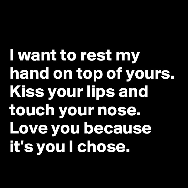 

I want to rest my hand on top of yours. 
Kiss your lips and touch your nose. Love you because it's you I chose.
