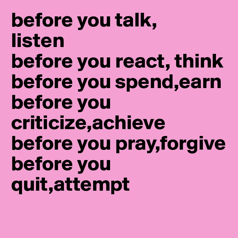 before you talk,
listen
before you react, think
before you spend,earn
before you criticize,achieve
before you pray,forgive
before you quit,attempt

