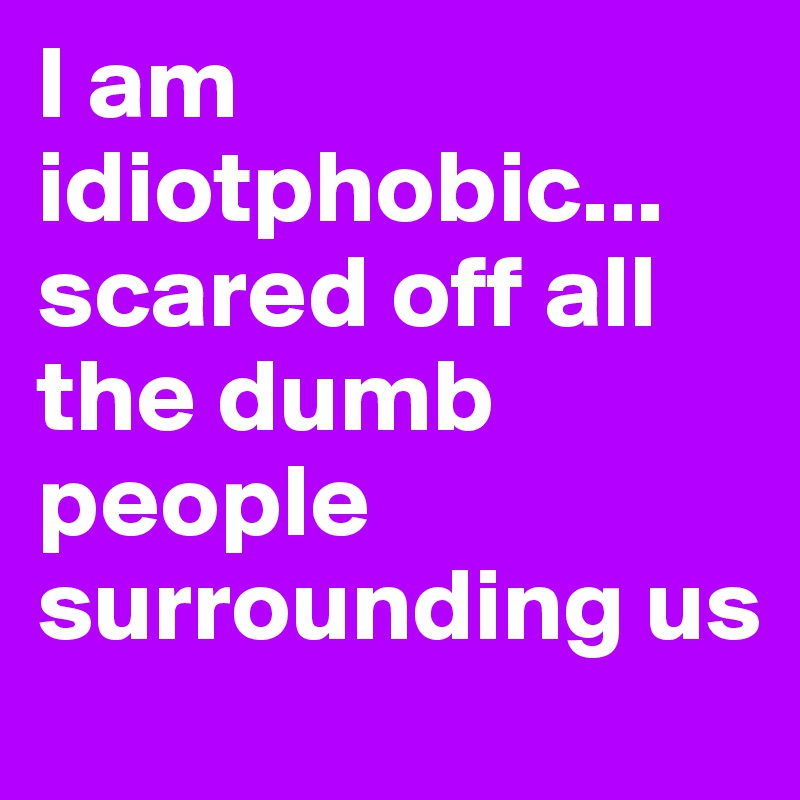 I am idiotphobic... scared off all the dumb people surrounding us