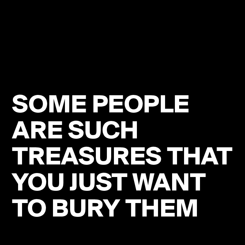 


SOME PEOPLE ARE SUCH TREASURES THAT YOU JUST WANT TO BURY THEM