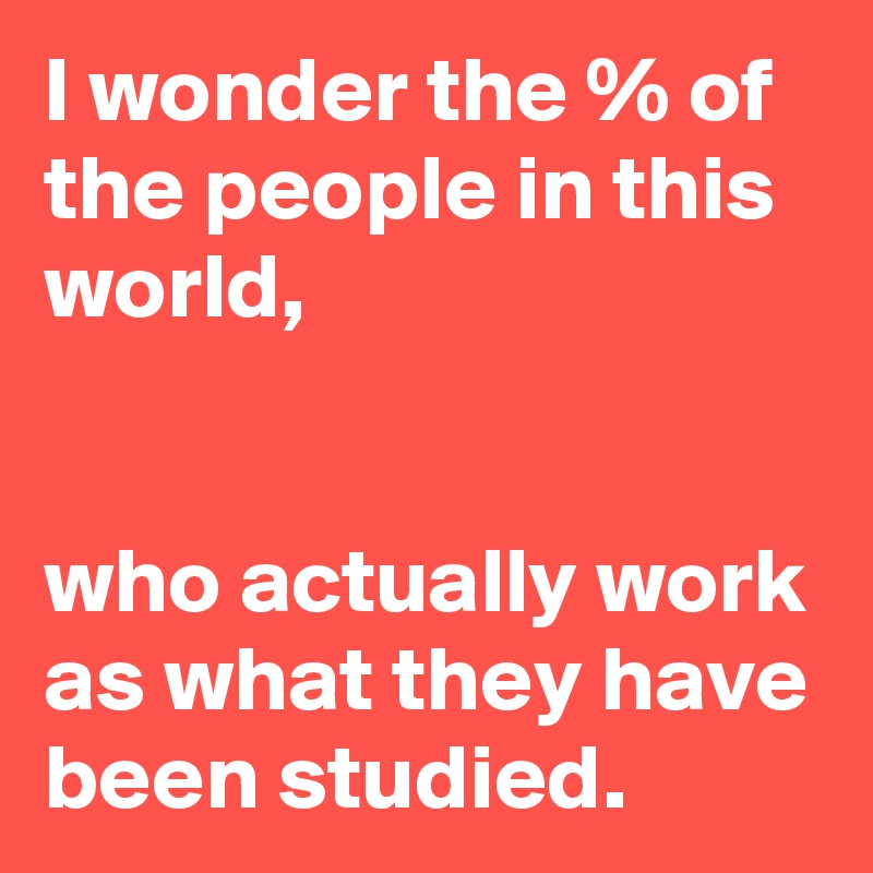 I wonder the % of the people in this world,


who actually work as what they have been studied.