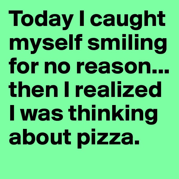 Today I caught myself smiling for no reason... then I realized I was thinking about pizza.