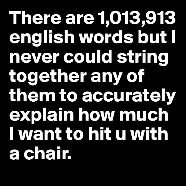 There are 1,013,913 english words but I never could string together any of them to accurately explain how much I want to hit u with a chair.