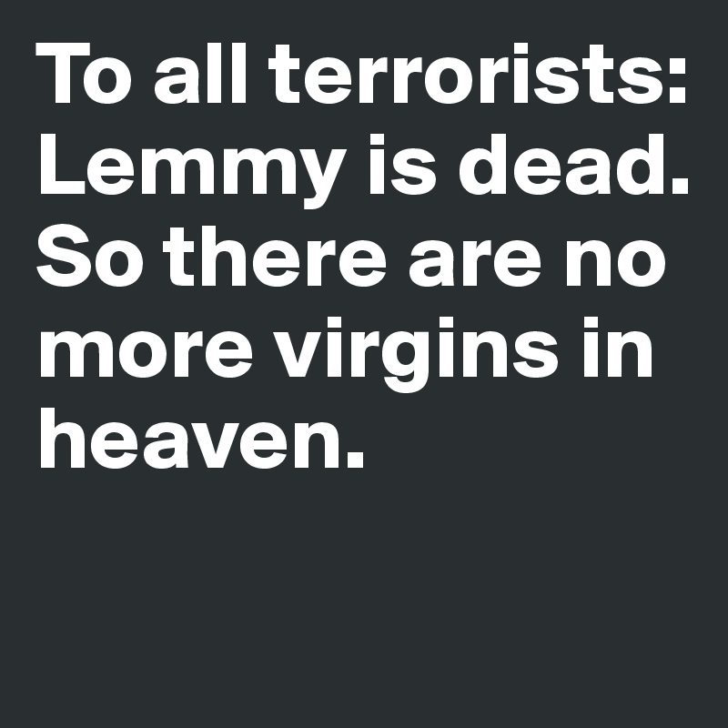 To all terrorists:
Lemmy is dead. So there are no more virgins in heaven.

