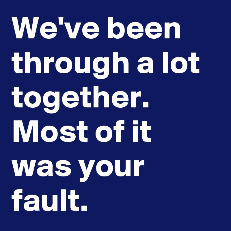 We've been through a lot together. Most of it was your fault.