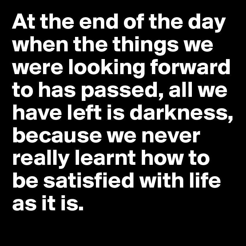 At the end of the day when the things we were looking forward to has passed, all we have left is darkness, because we never really learnt how to be satisfied with life as it is. 