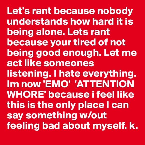 Let's rant because nobody understands how hard it is being alone. Lets rant because your tired of not being good enough. Let me act like someones listening. I hate everything. Im now 'EMO'  'ATTENTION   WHORE' because i feel like this is the only place I can say something w/out feeling bad about myself. k. 