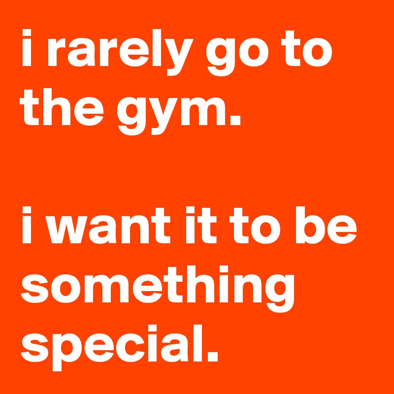i rarely go to the gym.

i want it to be something special. 