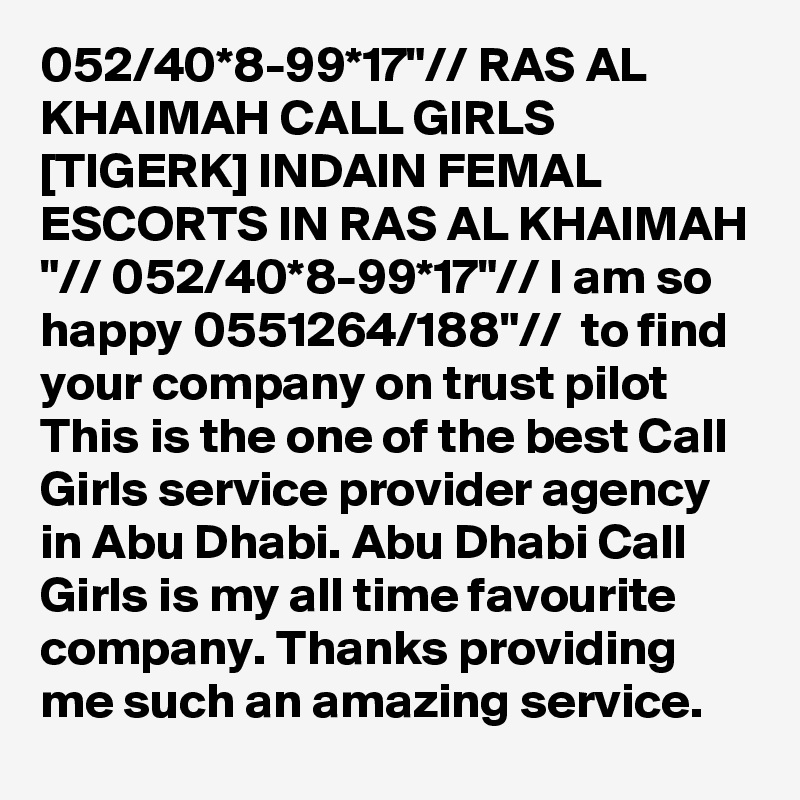 052/40*8-99*17"// RAS AL KHAIMAH CALL GIRLS [TIGERK] INDAIN FEMAL ESCORTS IN RAS AL KHAIMAH "// 052/40*8-99*17"// I am so happy 0551264/188"//  to find your company on trust pilot This is the one of the best Call Girls service provider agency in Abu Dhabi. Abu Dhabi Call Girls is my all time favourite company. Thanks providing me such an amazing service.
