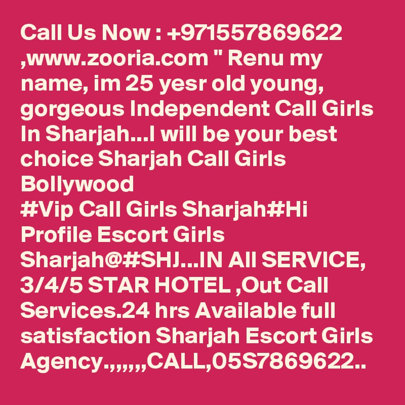 Call Us Now : +971557869622 ,www.zooria.com " Renu my name, im 25 yesr old young, gorgeous Independent Call Girls In Sharjah...I will be your best choice Sharjah Call Girls Bollywood
#Vip Call Girls Sharjah#Hi Profile Escort Girls Sharjah@#SHJ...IN All SERVICE, 3/4/5 STAR HOTEL ,Out Call Services.24 hrs Available full satisfaction Sharjah Escort Girls Agency.,,,,,,CALL,05S7869622..