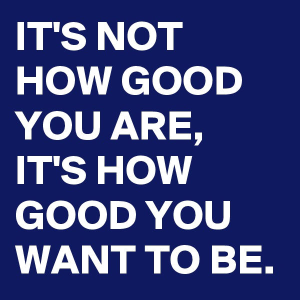 IT'S NOT HOW GOOD YOU ARE, IT'S HOW GOOD YOU WANT TO BE.