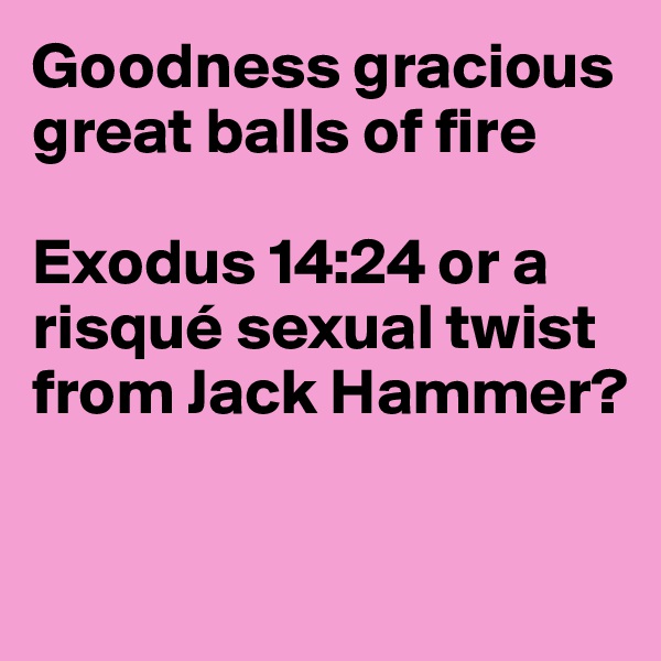 Goodness gracious great balls of fire

Exodus 14:24 or a risqué sexual twist from Jack Hammer?


