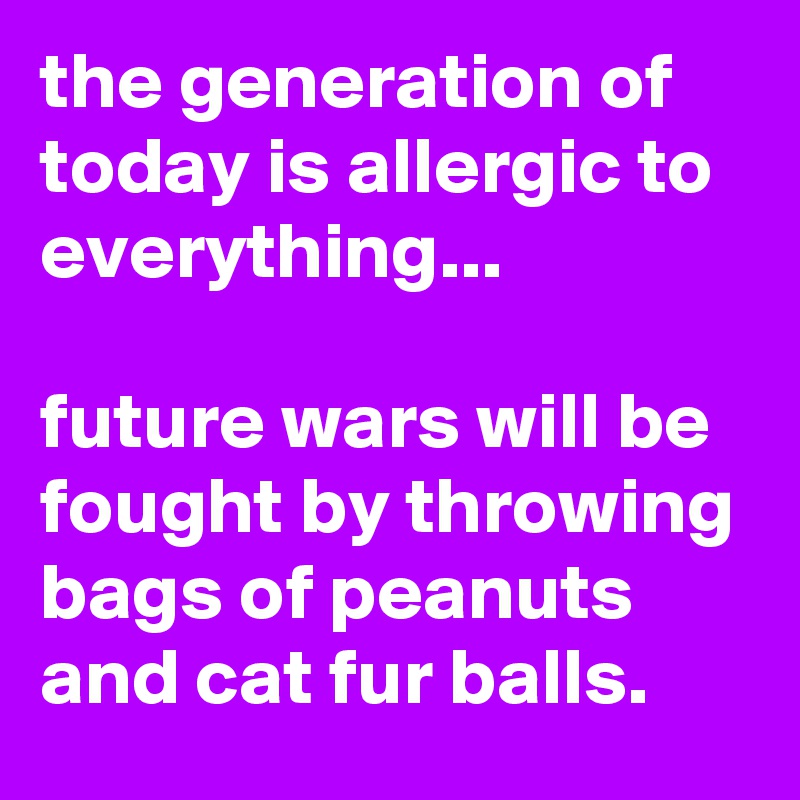 the generation of today is allergic to everything...

future wars will be fought by throwing bags of peanuts and cat fur balls.