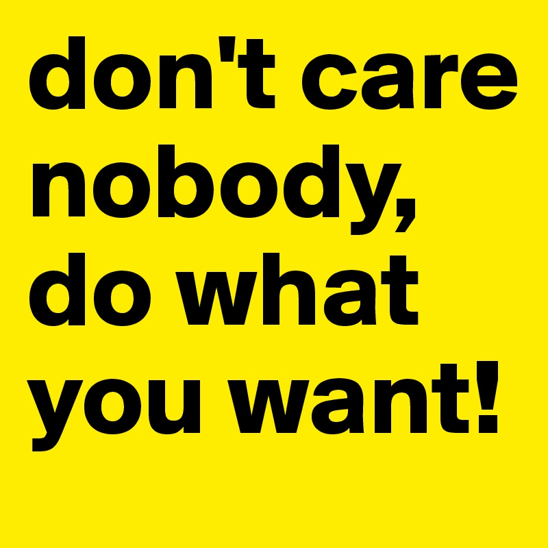don't care nobody, do what you want!