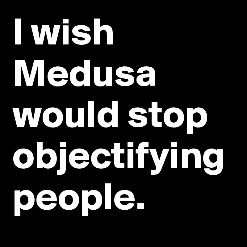 I wish Medusa would stop objectifying people.