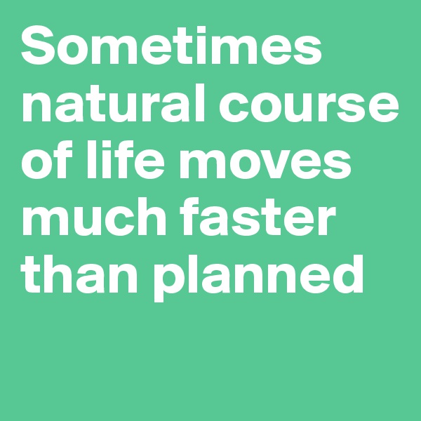 Sometimes natural course of life moves much faster than planned 
