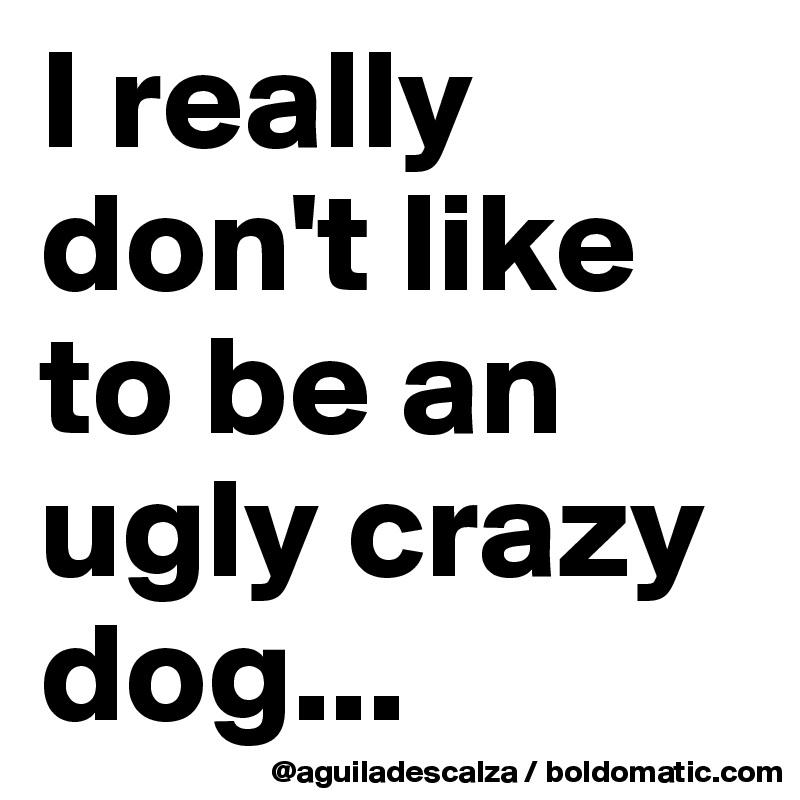 I really don't like to be an ugly crazy dog...