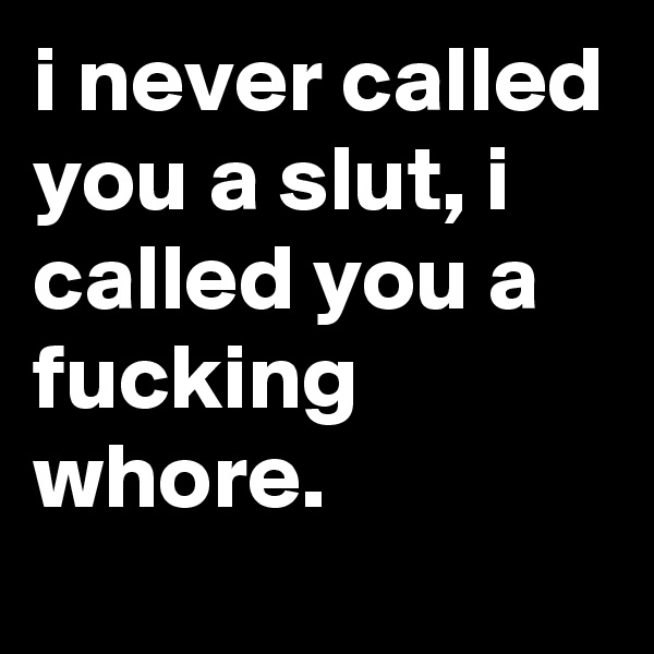i never called you a slut, i called you a fucking whore.