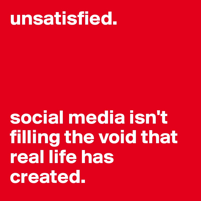 unsatisfied. 




social media isn't filling the void that real life has created. 