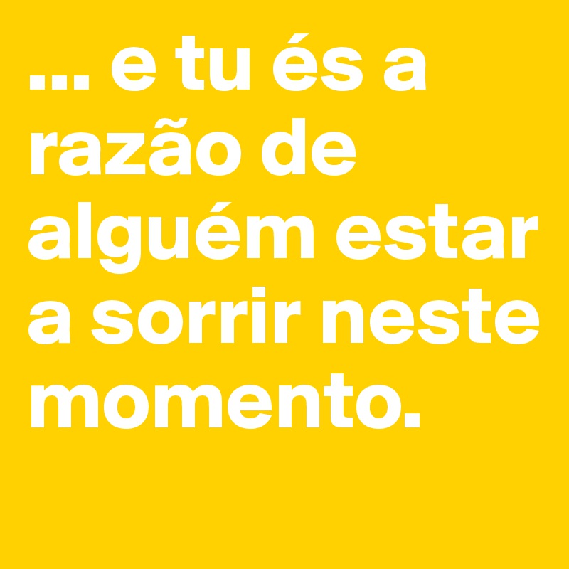 ... e tu és a razão de alguém estar a sorrir neste momento.