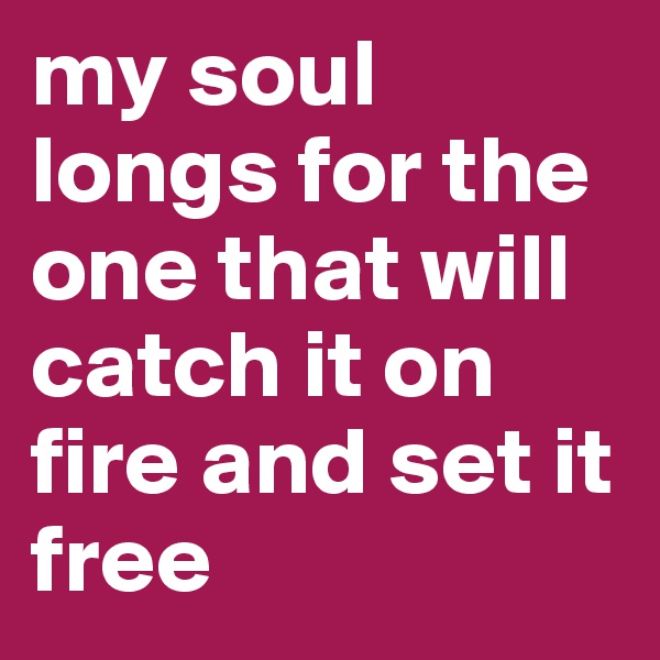 my soul longs for the one that will catch it on fire and set it free