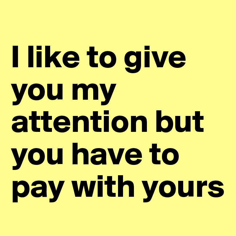 
I like to give you my attention but you have to pay with yours