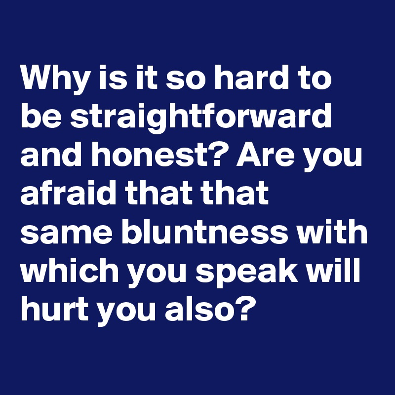 
Why is it so hard to be straightforward and honest? Are you afraid that that same bluntness with which you speak will hurt you also?
 