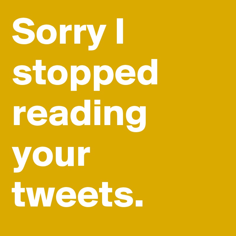 Sorry I stopped reading your tweets.