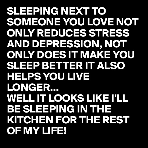 SLEEPING NEXT TO SOMEONE YOU LOVE NOT ONLY REDUCES STRESS AND DEPRESSION, NOT ONLY DOES IT MAKE YOU SLEEP BETTER IT ALSO HELPS YOU LIVE LONGER...
WELL IT LOOKS LIKE I'LL BE SLEEPING IN THE KITCHEN FOR THE REST OF MY LIFE!