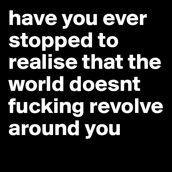 have you ever stopped to realise that the world doesnt fucking revolve around you
