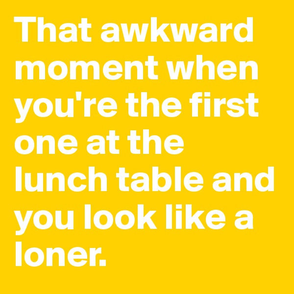 That awkward moment when you're the first one at the lunch table and you look like a loner.