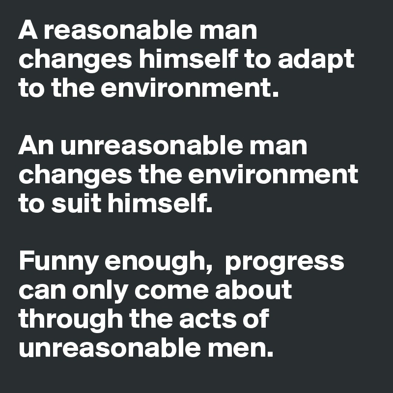 A reasonable man changes himself to adapt to the environment.

An unreasonable man changes the environment to suit himself.

Funny enough,  progress can only come about through the acts of unreasonable men.