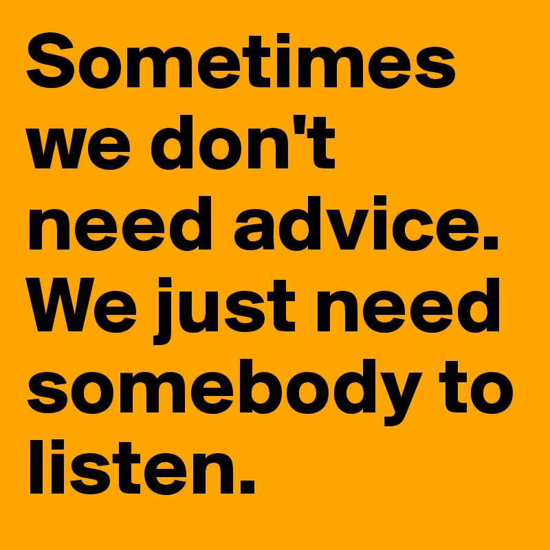 Sometimes we don't need advice. We just need somebody to listen. 