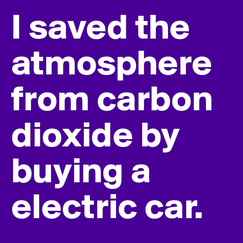 I saved the atmosphere from carbon dioxide by buying a electric car.