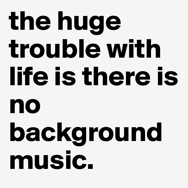 the huge trouble with life is there is no background music.