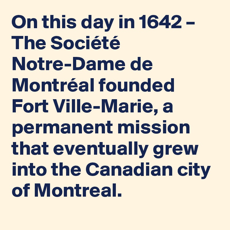 On this day in 1642 – The Société Notre-Dame de Montréal founded Fort Ville-Marie, a permanent mission that eventually grew into the Canadian city of Montreal.