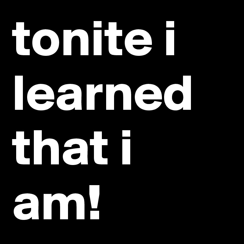 tonite i learned that i am!